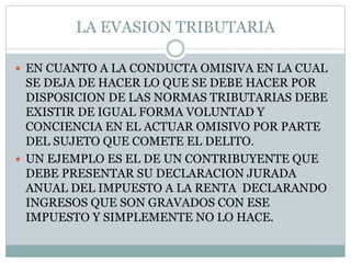 LA EVASION TRIBUTARIA
 EN CUANTO A LA CONDUCTA OMISIVA EN LA CUAL
SE DEJA DE HACER LO QUE SE DEBE HACER POR
DISPOSICION DE LAS NORMAS TRIBUTARIAS DEBE
EXISTIR DE IGUAL FORMA VOLUNTAD Y
CONCIENCIA EN EL ACTUAR OMISIVO POR PARTE
DEL SUJETO QUE COMETE EL DELITO.
 UN EJEMPLO ES EL DE UN CONTRIBUYENTE QUE
DEBE PRESENTAR SU DECLARACION JURADA
ANUAL DEL IMPUESTO A LA RENTA DECLARANDO
INGRESOS QUE SON GRAVADOS CON ESE
IMPUESTO Y SIMPLEMENTE NO LO HACE.
 