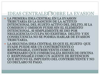 IDEAS CENTRALES SOBRE LA EVASION
 LA PRIMERA IDEA CENTRAL EN LA EVASION
TRIBUTARIA ES LA SANCION DE LA ACTITUD
INTENCIONAL DEL SUJETO ACTIVO DEL DELITO, SI LA
COMISION U OMISION FUESE SIN EL ELEMENTO
INTENCIONAL, SI SIMPLEMENTE SE DIO POR
NEGLIGENCIA O CULPA NO EXISTIRIA DELITO Y EN
CONSECUENCIA NO SE PODRIA HABLAR DE EVASION
TRIBUTARIA.
 LA SEGUNDA IDEA CENTRAL ES QUE EL SUJETO QUE
EVADE PUEDE SER UN CONTRIBUYENTE O
RESPONSABLE, CONTRIBUYENTE COMO EL
EMPRESARIO QUE COMERCIALIZA BIENES DE OFICINA
O RESPONSABLE COMO UN AGENTE DE RETENCION
QUE RETUVO EL IMPUESTO DEL CONTRIBUYENTE Y NO
LO DECLARO NI PAGO.
 