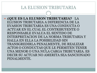 LA ELUSION TRIBUTARIA
 ¿QUE ES LA ELUSION TRIBUTARIA? LA
ELUSION TRIBUTARIA A DIFERENCIA DE LA
EVASION TRIBUTARIA ES UNA CONDUCTA O
ACTUAR EN EL CUAL EL CONTRIBUYENTE O
RESPONSABLE EVALUA EL SENTIDO DE
INTERPRETACION DE LA NORMA TRIBUTARIA Y
HALLA EN ELLA LA POSIBILIDAD SIN
TRANSGREDIRLA PENALMENTE, DE REALIZAR
ACTOS O CONDUCTAS QUE LE PERMITEN TENER
UNA MENOR O UNA NULA CARGA TRIBUTARIA. ES
DECIR SU ACTUAR NO AMERITA SEA SANCIONADO
PENALMENTE.
 