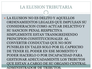LA ELUSION TRIBUTARIA
 LA ELUSION NO ES DELITO Y AQUELLOS
ORDENAMIENTOS LEGALES QUE IMPULSAN SU
CONSIDERACION COMO ACTUAR DELICTIVO Y
SU SANCION PENAL RESPECTIVA
SIMPLEMENTE ESTAN TRANSGREDIENDO
PRINCIPIOS CONSTITUCIONALES AL
CONVERTIR CONDUCTAS QUE NO SON
PUNIBLES EN TALES SOLO POR EL CAPRICHO
DE TENER EL PODER EN ESE MOMENTO Y
PODER HACERLO O POR INCAPACIDAD PARA
GESTIONAR ADECUADAMENTE LOS TRIBUTOS
QUE ESTAN A CARGO DE SU ORGANO CENTRAL
ADMINISTRADOR DE TRIBUTOS.
 
