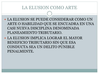 LA ELUSION COMO ARTE
 LA ELUSION SE PUEDE CONSIDERAR COMO UN
ARTE O HABILIDAD QUE SE ENCUADRA EN UNA
CASI NUEVA DISCIPLINA DENOMINADA
PLANEAMIENTO TRIBUTARIO.
 LA ELUSION IMPLICA LOGRAR EL MAYOR
BENEFICIO TRIBUTARIO SIN QUE ESA
CONDUCTA SEA UN DELITO PUNIBLE
PENALMENTE.
 