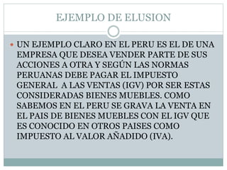 EJEMPLO DE ELUSION
 UN EJEMPLO CLARO EN EL PERU ES EL DE UNA
EMPRESA QUE DESEA VENDER PARTE DE SUS
ACCIONES A OTRA Y SEGÚN LAS NORMAS
PERUANAS DEBE PAGAR EL IMPUESTO
GENERAL A LAS VENTAS (IGV) POR SER ESTAS
CONSIDERADAS BIENES MUEBLES. COMO
SABEMOS EN EL PERU SE GRAVA LA VENTA EN
EL PAIS DE BIENES MUEBLES CON EL IGV QUE
ES CONOCIDO EN OTROS PAISES COMO
IMPUESTO AL VALOR AÑADIDO (IVA).
 