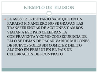 EJEMPLO DE ELUSION
 EL ASESOR TRIBUTARIO SABE QUE EN UN
PARAISO FINANCIERO NO SE GRAVAN LAS
TRANSFERENCIAS DE ACCIONES Y AMBOS
VIAJAN A ESE PAIS CELEBRAN LA
COMPRAVENTA Y COMO CONSECUENCIA DE
ELLO SE DEJAN DE PAGAR VARIOS MILLONES
DE NUEVOS SOLES SIN COMETER DELITO
ALGUNO EN PERU NI EN EL PAIS DE
CELEBRACION DEL CONTRATO.
 