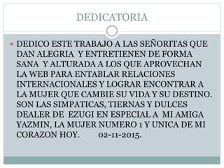 DEDICATORIA
 DEDICO ESTE TRABAJO A LAS SEÑORITAS QUE
DAN ALEGRIA Y ENTRETIENEN DE FORMA
SANA Y ALTURADA A LOS QUE APROVECHAN
LA WEB PARA ENTABLAR RELACIONES
INTERNACIONALES Y LOGRAR ENCONTRAR A
LA MUJER QUE CAMBIE SU VIDA Y SU DESTINO.
SON LAS SIMPATICAS, TIERNAS Y DULCES
DEALER DE EZUGI EN ESPECIAL A MI AMIGA
YAZMIN, LA MUJER NUMERO 1 Y UNICA DE MI
CORAZON HOY. 02-11-2015.
 