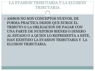 LA EVASION TRIBUTARIA Y LA ELUSION
TRIBUTARIA
 AMBOS NO SON CONCEPTOS NUEVOS, DE
FORMA PRACTICA DESDE QUE SURGE EL
TRIBUTO O LA OBLIGACION DE PAGAR CON
UNA PARTE DE NUESTROS BIENES O DINERO
AL ESTADO O A QUIEN LO REPRESENTA A ESTE,
HAN EXISTIDO LA EVASION TRIBUTARIA Y LA
ELUSION TRIBUTARIA.
 