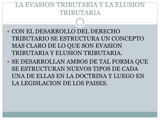 LA EVASION TRIBUTARIA Y LA ELUSION
TRIBUTARIA
 CON EL DESARROLLO DEL DERECHO
TRIBUTARIO SE ESTRUCTURA UN CONCEPTO
MAS CLARO DE LO QUE SON EVASION
TRIBUTARIA Y ELUSION TRIBUTARIA.
 SE DESARROLLAN AMBOS DE TAL FORMA QUE
SE ESTRUCTURAN NUEVOS TIPOS DE CADA
UNA DE ELLAS EN LA DOCTRINA Y LUEGO EN
LA LEGISLACION DE LOS PAISES.
 