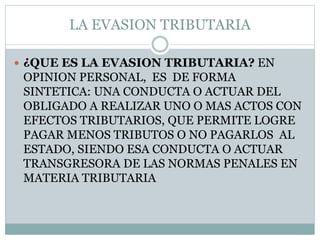 LA EVASION TRIBUTARIA
 ¿QUE ES LA EVASION TRIBUTARIA? EN
OPINION PERSONAL, ES DE FORMA
SINTETICA: UNA CONDUCTA O ACTUAR DEL
OBLIGADO A REALIZAR UNO O MAS ACTOS CON
EFECTOS TRIBUTARIOS, QUE PERMITE LOGRE
PAGAR MENOS TRIBUTOS O NO PAGARLOS AL
ESTADO, SIENDO ESA CONDUCTA O ACTUAR
TRANSGRESORA DE LAS NORMAS PENALES EN
MATERIA TRIBUTARIA
 