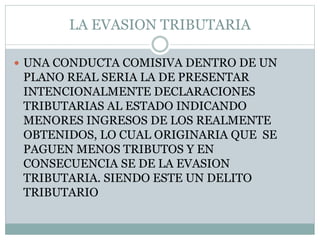 LA EVASION TRIBUTARIA
 UNA CONDUCTA COMISIVA DENTRO DE UN
PLANO REAL SERIA LA DE PRESENTAR
INTENCIONALMENTE DECLARACIONES
TRIBUTARIAS AL ESTADO INDICANDO
MENORES INGRESOS DE LOS REALMENTE
OBTENIDOS, LO CUAL ORIGINARIA QUE SE
PAGUEN MENOS TRIBUTOS Y EN
CONSECUENCIA SE DE LA EVASION
TRIBUTARIA. SIENDO ESTE UN DELITO
TRIBUTARIO
 