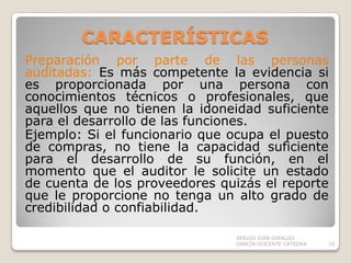 CARACTERÍSTICAS Preparación por parte de las personas auditadas: Es más competente la evidencia si es proporcionada por una persona con  conocimientos técnicos o profesionales, que aquellos que no tienen la idoneidad suficiente para el desarrollo de las funciones.Ejemplo: Si el funcionario que ocupa el puesto de compras, no tiene la capacidad suficiente para el desarrollo de su función, en el momento que el auditor le solicite un estado de cuenta de los proveedores quizás el reporte que le proporcione no tenga un alto grado de credibilidad o confiabilidad.  SERGIO IVÁN GIRALDO GARCÍA-DOCENTE CATEDRA10