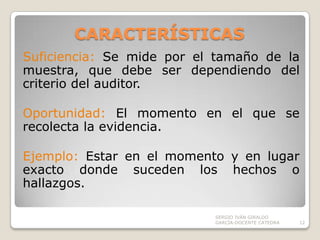 CARACTERÍSTICAS Suficiencia: Se mide por el tamaño de la muestra, que debe ser dependiendo del criterio del auditor.Oportunidad: El momento en el que se recolecta la evidencia.Ejemplo: Estar en el momento y en lugar exacto donde suceden los hechos o hallazgos.SERGIO IVÁN GIRALDO GARCÍA-DOCENTE CATEDRA12