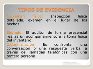TIPOS DE EVIDENCIA1.Examen físico: Inspección física detallada, examen en el lugar de los hechos.Ejemplo: El auditor de forma presencial realiza un acompañamiento a la toma física del inventario.2.Confirmación: Es confrontar una conversación o una respuesta verbal a través de llamadas telefónicas con una tercera persona.SERGIO IVÁN GIRALDO GARCÍA-DOCENTE CATEDRA13