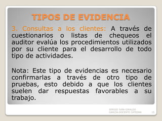TIPOS DE EVIDENCIA3. Consultas a los clientes: A través de cuestionarios o listas de chequeos el auditor evalúa los procedimientos utilizados por su cliente para el desarrollo de todo tipo de actividades.Nota: Este tipo de evidencias es necesario confirmarlas a través de otro tipo de pruebas, esto debido a que los clientes suelen dar respuestas favorables a su trabajo. SERGIO IVÁN GIRALDO GARCÍA-DOCENTE CATEDRA15