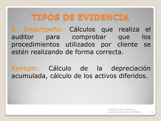 TIPOS DE EVIDENCIA6. Desempeño: Cálculos que realiza el auditor para comprobar que los procedimientos utilizados por cliente se estén realizando de forma correcta.Ejemplo: Cálculo de la depreciación acumulada, cálculo de los activos diferidos.SERGIO IVÁN GIRALDO GARCÍA-DOCENTE CATEDRA16