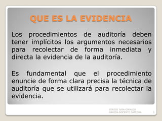 QUE ES LA EVIDENCIALos procedimientos de auditoría deben tener implícitos los argumentos necesarios para recolectar de forma inmediata y directa la evidencia de la auditoría.Es fundamental que el procedimiento enuncie de forma clara precisa la técnica de auditoría que se utilizará para recolectar la evidencia.SERGIO IVÁN GIRALDO GARCÍA-DOCENTE CATEDRA3