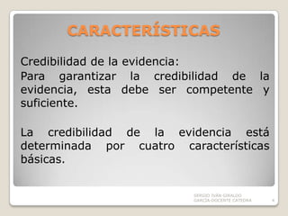 CARACTERÍSTICAS Credibilidad de la evidencia:Para garantizar la credibilidad de la evidencia, esta debe ser competente y suficiente.La credibilidad de la evidencia está determinada por cuatro características básicas. SERGIO IVÁN GIRALDO GARCÍA-DOCENTE CATEDRA4