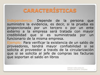 CARACTERÍSTICAS Independencia: Depende de la persona que suministre la evidencia, es decir, si la prueba es proporcionada por un tercero o por un ente externo a la empresa será tratada con mayor credibilidad que si es suministrada por un funcionario de la misma empresa.Ejemplo: Para verificar la existencia de un saldo de proveedores, tendrá mayor confiabilidad si se solicita al proveedor a través de la circularización que si se solicita al jefe de compras las facturas que soportan el saldo en librosSERGIO IVÁN GIRALDO GARCÍA-DOCENTE CATEDRA7