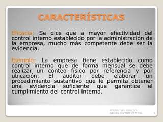 CARACTERÍSTICAS Eficacia: Se dice que a mayor efectividad del control interno establecido por la administración de la empresa, mucho más competente debe ser la evidencia.Ejemplo: La empresa tiene establecido como control interno que de forma mensual se debe realizar un conteo físico por referencia y por ubicación. El auditor debe elaborar un procedimiento sustantivo que le permita obtener una evidencia suficiente que garantice el cumplimiento del control interno.SERGIO IVÁN GIRALDO GARCÍA-DOCENTE CATEDRA8