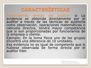CARACTERÍSTICAS Conocimiento directo del auditor: siLa evidencia es obtenida directamente por el auditor a través de las técnicas de auditoría como observación, operaciones matemáticas o calículos directos, tendrá mayor competencia que si son proporcionadas por funcionarios de la empresa o cliente.Ejemplo: En la toma física uno de los grupos encontró una diferencia de 10 unidades. Esa evidencia no es igual de competente que si hubiese observada de forma directa por el auditor líder.    SERGIO IVÁN GIRALDO GARCÍA-DOCENTE CATEDRA9