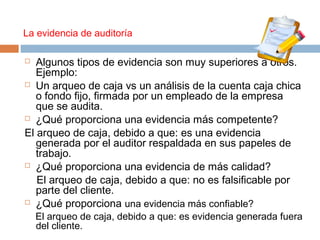  Algunos tipos de evidencia son muy superiores a otros.
Ejemplo:
 Un arqueo de caja vs un análisis de la cuenta caja chica
o fondo fijo, firmada por un empleado de la empresa
que se audita.
 ¿Qué proporciona una evidencia más competente?
El arqueo de caja, debido a que: es una evidencia
generada por el auditor respaldada en sus papeles de
trabajo.
 ¿Qué proporciona una evidencia de más calidad?
El arqueo de caja, debido a que: no es falsificable por
parte del cliente.
 ¿Qué proporciona una evidencia más confiable?
El arqueo de caja, debido a que: es evidencia generada fuera
del cliente.
La evidencia de auditoría
 