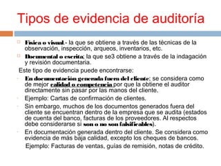  Física o visual.- la que se obtiene a través de las técnicas de la
observación, inspección, arqueos, inventarios, etc.
 Documental o escrita; la que se3 obtiene a través de la indagación
y revisión documentaria.
Este tipo de evidencia puede encontrarse:
- En documentación generada fuera del cliente; se considera como
de mejor calidad o competencia por que la obtiene el auditor
directamente sin pasar por las manos del cliente.
- Ejemplo: Cartas de confirmación de clientes.
- Sin embargo, muchos de los documentos generados fuera del
cliente se encuentran dentro de la empresa que se audita (estados
de cuenta del banco, facturas de los proveedores. Al respectos
debe considerarse si son o no son falsificables).
- En documentación generada dentro del cliente. Se considera como
evidencia de más baja calidad, excepto los cheques de bancos.
Ejemplo: Facturas de ventas, guías de remisión, notas de crédito.
Tipos de evidencia de auditoría
 