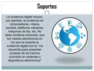 Soportes
La evidencia digital incluye,
por ejemplo, la evidencia en
computadores, videos,
sonidos, teléfonos celulares,
máquinas de fax, etc. No
debe olvidarse entonces, que
los medios electrónicos en
los que se soporta la
evidencia digital son la “vía
requerida para presentar
pruebas de los hechos
ocurridos en sistemas o
dispositivos electrónicos”
 