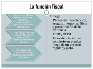 La función fiscal
Exige:
Planeación, recolección,
aseguramiento, análisis
y presentación de la
evidencia.
EL MP y EL PM.
La evidencia sólo se
convierte en prueba
luego de un proceso
regular y justo.
 