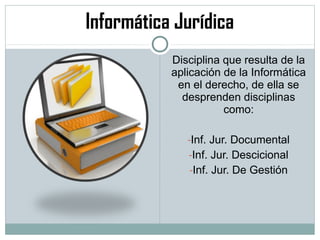 Informática Jurídica
Disciplina que resulta de la
aplicación de la Informática
en el derecho, de ella se
desprenden disciplinas
como:
-Inf. Jur. Documental
-Inf. Jur. Descicional
-Inf. Jur. De Gestión
 