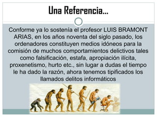 Una Referencia…
Conforme ya lo sostenía el profesor LUIS BRAMONT
ARIAS, en los años noventa del siglo pasado, los
ordenadores constituyen medios idóneos para la
comisión de muchos comportamientos delictivos tales
como falsificación, estafa, apropiación ilícita,
proxenetismo, hurto etc., sin lugar a dudas el tiempo
le ha dado la razón, ahora tenemos tipificados los
llamados delitos informáticos
 