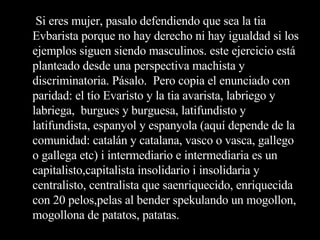 Si eres mujer, pasalo defendiendo que sea la tia Evbarista porque no hay derecho ni hay igualdad si los ejemplos siguen siendo masculinos. este ejercicio está planteado desde una perspectiva machista y discriminatoria. Pásalo.  Pero copia el enunciado con paridad: el tío Evaristo y la tia avarista, labriego y labriega,  burgues y burguesa, latifundisto y latifundista, espanyol y espanyola (aquí depende de la comunidad: catalán y catalana, vasco o vasca, gallego o gallega etc) i intermediario e intermediaria es un capitalisto,capitalista insolidario i insolidaria y centralisto, centralista que saenriquecido, enriquecida con 20 pelos,pelas al bender spekulando un mogollon, mogollona de patatos, patatas. 