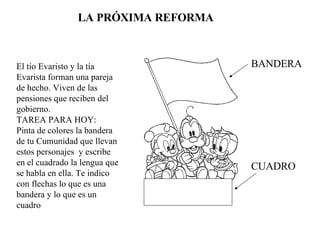 LA PRÓXIMA REFORMA El tío Evaristo y la tía Evarista forman una pareja de hecho. Viven de las pensiones que reciben del gobierno.  TAREA PARA HOY: Pinta de colores la bandera de tu Cumunidad que llevan estos personajes  y escribe en el cuadrado la lengua que se habla en ella. Te indico con flechas lo que es una bandera y lo que es un cuadro   BANDERA CUADRO 