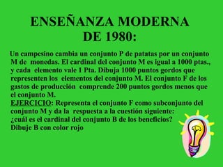 ENSEÑANZA MODERNA  DE 1980:  Un campesino cambia un conjunto P de patatas por un conjunto M de  monedas. El cardinal del conjunto M es igual a 1000 ptas., y cada  elemento vale 1 Pta. Dibuja 1000 puntos gordos que representen los  elementos del conjunto M. El conjunto F de los gastos de producción  comprende 200 puntos gordos menos que el conjunto M.   EJERCICIO : Representa el conjunto F como subconjunto del conjunto M y da la  respuesta a la cuestión siguiente:   ¿cuál es el cardinal del conjunto B de los beneficios?   Dibuje B con color rojo   