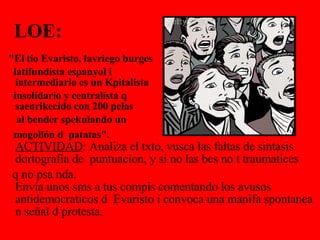 LOE:      "El tio Evaristo, lavriego burges  latifundista espanyol i   intermediario es un Kpitalista  insolidario y centralista q   saenrikecido con 200 pelas  al bender spekulando un  mogollón d  patatas".    ACTIVIDAD : Analiza el txto, vusca las faltas de sintasis dortografia de  puntuacion, y si no las bes no t traumatices  q no psa nda.   Envía unos sms a tus compis comentando los avusos antidemocraticos d  Evaristo i convoca una manifa spontanea n señal d protesta.  