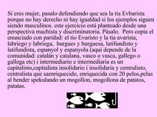 Si eres mujer, pasalo defendiendo que sea la tia Evbarista porque no hay derecho ni hay igualdad si los ejemplos siguen siendo masculinos. este ejercicio está planteado desde una perspectiva machista y discriminatoria. Pásalo.  Pero copia el enunciado con paridad: el tío Evaristo y la tia avarista, labriego y labriega,  burgues y burguesa, latifundisto y latifundista, espanyol y espanyola (aquí depende de la comunidad: catalán y catalana, vasco o vasca, gallego o gallega etc) i intermediario e intermediaria es un capitalisto,capitalista insolidario i insolidaria y centralisto, centralista que saenriquecido, enriquecida con 20 pelos,pelas al bender spekulando un mogollon, mogollona de patatos, patatas. 