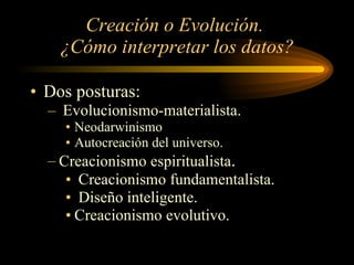 Creación o Evolución.  ¿Cómo interpretar los datos? Dos posturas: Evolucionismo-materialista. Neodarwinismo Autocreación del universo. Creacionismo espiritualista . Creacionismo fundamentalista. Diseño inteligente. Creacionismo evolutivo. 