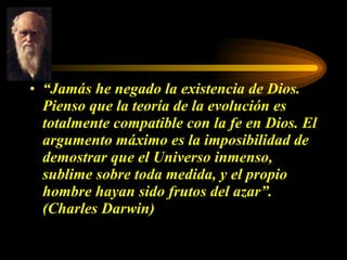 “ Jamás he negado la existencia de Dios. Pienso que la teoría de la evolución es totalmente compatible con la fe en Dios. El argumento máximo es la imposibilidad de demostrar que el Universo inmenso, sublime sobre toda medida, y el propio hombre hayan sido frutos del azar”. (Charles Darwin) 