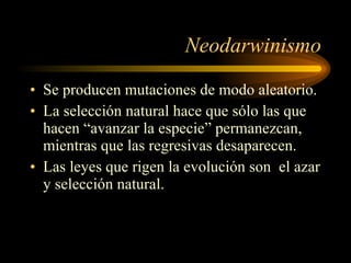 Neodarwinismo Se producen mutaciones de modo aleatorio. La selección natural hace que sólo las que hacen “avanzar la especie” permanezcan, mientras que las regresivas desaparecen. Las leyes que rigen la evolución son  el azar y selección natural. 