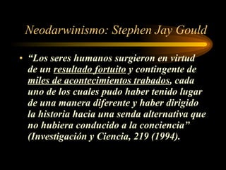 Neodarwinismo: Stephen Jay Gould “ Los seres humanos surgieron en virtud de un  resultado fortuito  y contingente de  miles de acontecimientos trabados , cada uno de los cuales pudo haber tenido lugar de una manera diferente y haber dirigido la historia hacia una senda alternativa que no hubiera conducido a la conciencia” (Investigación y Ciencia, 219 (1994). 