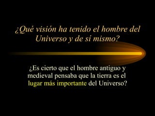 ¿Qué visión ha tenido el hombre del Universo y de sí mismo? ¿Es cierto que el hombre antiguo y medieval pensaba que la tierra es el  lugar más importante  del Universo? 