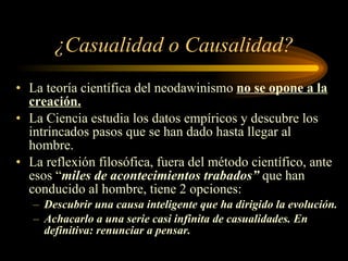 ¿Casualidad o Causalidad? La teoría científica del neodawinismo  no se opone a la creación. La Ciencia estudia los datos empíricos y descubre los intrincados pasos que se han dado hasta llegar al hombre. La reflexión filosófica, fuera del método científico, ante esos “ miles de acontecimientos trabados”  que han conducido al hombre, tiene 2 opciones: Descubrir una causa inteligente que ha dirigido la evolución. Achacarlo a una serie casi infinita de casualidades. En definitiva: renunciar a pensar. 