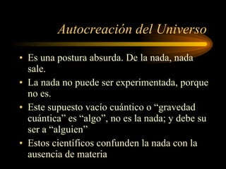 Autocreación del Universo Es una postura absurda. De la nada, nada sale. La nada no puede ser experimentada, porque no es. Este supuesto vacío cuántico o “gravedad cuántica” es “algo”, no es la nada; y debe su ser a “alguien” Estos científicos confunden la nada con la ausencia de materia 