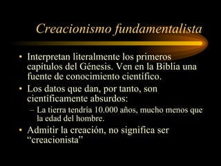 Creacionismo fundamentalista Interpretan literalmente los primeros capítulos del Génesis. Ven en la Biblia una fuente de conocimiento científico. Los datos que dan, por tanto, son científicamente absurdos: La tierra tendría 10.000 años, mucho menos que la edad del hombre. Admitir la creación, no significa ser “creacionista” 