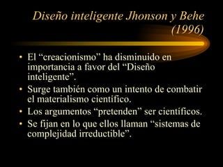 Diseño inteligente Jhonson y Behe (1996) El “creacionismo” ha disminuido en importancia a favor del “Diseño inteligente”. Surge también como un intento de combatir el materialismo científico. Los argumentos “pretenden” ser científicos. Se fijan en lo que ellos llaman “sistemas de complejidad irreductible”. 