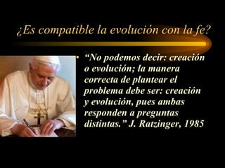 ¿Es compatible la evolución con la fe? “ No podemos decir: creación o evolución; la manera correcta de plantear el problema debe ser: creación y evolución, pues ambas responden a preguntas distintas.” J. Ratzinger, 1985 