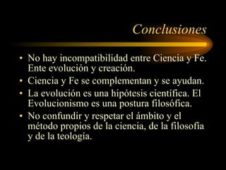 Conclusiones No hay incompatibilidad entre Ciencia y Fe. Ente evolución y creación. Ciencia y Fe se complementan y se ayudan. La evolución es una hipótesis científica. El Evolucionismo es una postura filosófica. No confundir y respetar el ámbito y el método propios de la ciencia, de la filosofía y de la teología. 