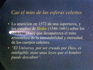 Cae el mito de las esferas celestes La aparición en 1572 de una supernova, y los estudios de  Brahe  (1546-1601) sobre los  cometas , hace que desaparezca el mito aristotélico de la inmutabilidad y eternidad de los cuerpos celestes. “ El Universo, por ser creado por Dios, es inteligible, tiene unas leyes que el hombre puede descubrir”. 
