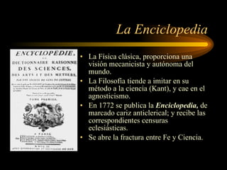 La Enciclopedia La Física clásica, proporciona una visión mecanicista y autónoma del mundo. La Filosofía tiende a imitar en su método a la ciencia (Kant), y cae en el agnosticismo. En 1772 se publica la  Enciclopedia,  de marcado cariz anticlerical; y recibe las correspondientes censuras eclesiásticas. Se abre la fractura entre Fe y Ciencia. 
