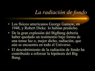 La radiación de fondo Los físicos americanos George Gamow, en 1948, y Robert Dicke  lo habían predicho.  De la gran explosión del BigBang debería haber quedado un testimonio bajo forma de una tenue luz o, mejor dicho, radiación, que aún se encuentra en todo el Universo. El descubrimiento de la radiación de fondo ha contribuido a reforzar la hipótesis del Big Bang. 