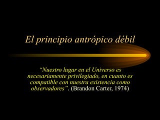 El principio antrópico débil “ Nuestro lugar en el Universo es necesariamente privilegiado, en cuanto es compatible con nuestra existencia como observadores” . (Brandon Carter, 1974) 