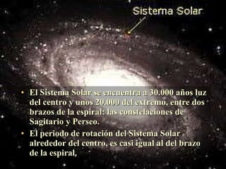 El Sistema Solar se encuentra a 30.000 años luz del centro y unos 20.000 del extremo, entre dos brazos de la espiral: las constelaciones de Sagitario y Perseo. El periodo de rotación del Sistema Solar alrededor del centro, es casi igual al del brazo de la espiral. 