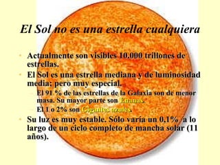 El Sol no es una estrella cualquiera Actualmente son visibles 10.000 trillones de estrellas. El Sol es una estrella mediana y de luminosidad media; pero muy especial. El 91 % de las estrellas de la Galaxia son de menor masa. Su mayor parte son  Enanas . El 1 o 2% son  Gigantes azules . Su luz es muy estable. Sólo varía un 0,1%  a lo largo de un ciclo completo de mancha solar (11 años). 